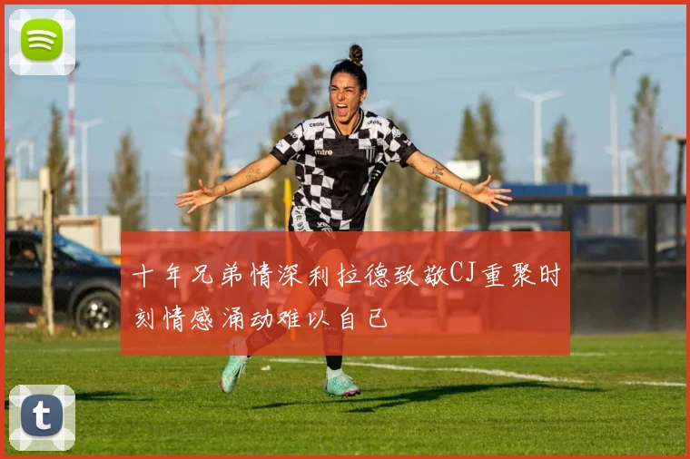 十年兄弟情深利拉德致敬CJ重聚时刻情感涌动难以自已