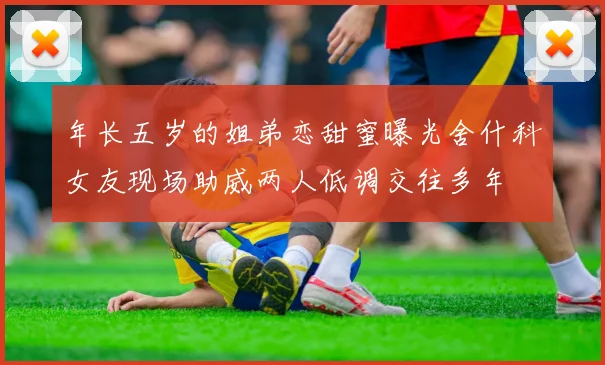 年长五岁的姐弟恋甜蜜曝光舍什科女友现场助威两人低调交往多年