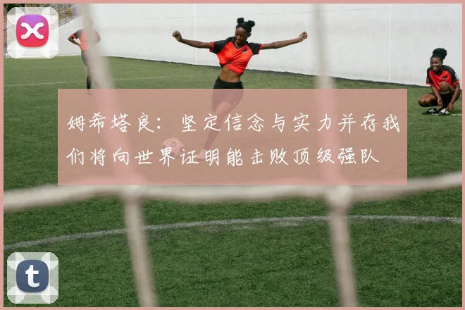 姆希塔良：坚定信念与实力并存我们将向世界证明能击败顶级强队