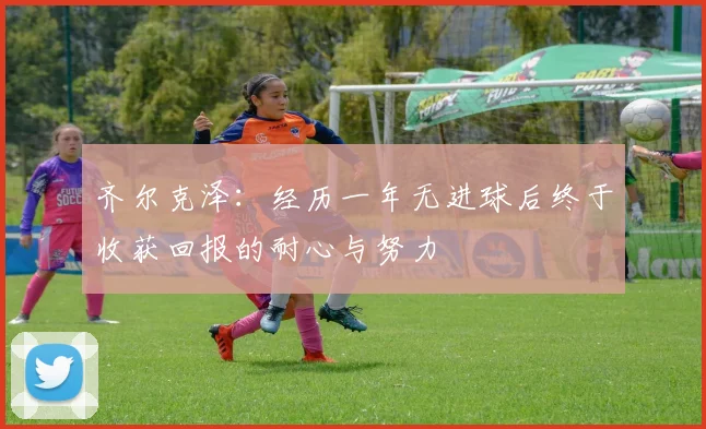 齐尔克泽：经历一年无进球后终于收获回报的耐心与努力