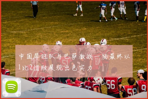 中国犀旺队与巴萨激战一场最终以1比2惜败展现出色实力