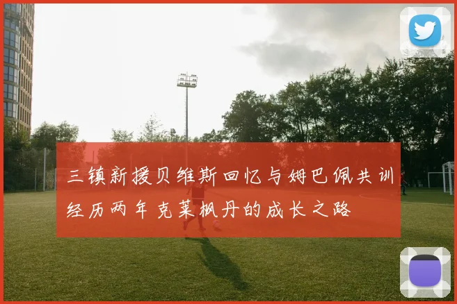 三镇新援贝维斯回忆与姆巴佩共训经历两年克莱枫丹的成长之路