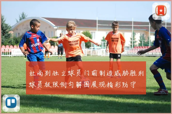 杜尚别独立球员门前制造威胁胜利球员极限倒勾解围展现精彩防守