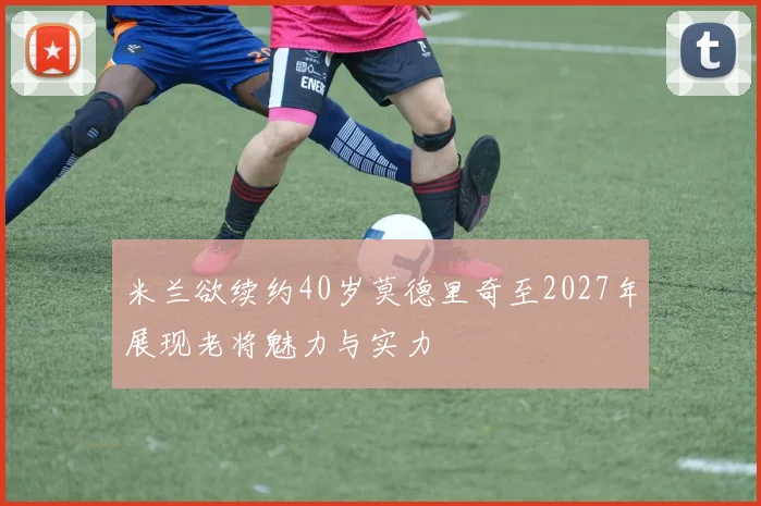 米兰欲续约40岁莫德里奇至2027年展现老将魅力与实力