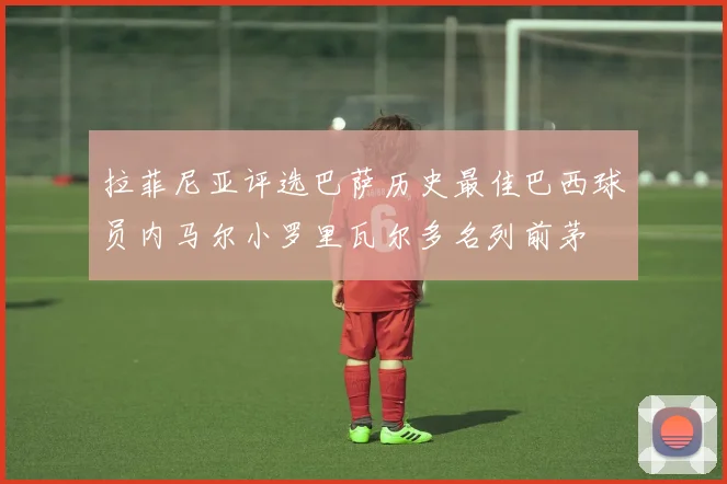 拉菲尼亚评选巴萨历史最佳巴西球员内马尔小罗里瓦尔多名列前茅