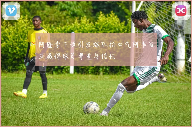 阿隆索下课引发球队松口气阿韦洛亚赢得球员尊重与信任