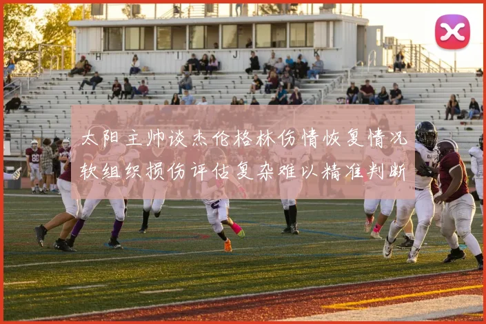 太阳主帅谈杰伦格林伤情恢复情况软组织损伤评估复杂难以精准判断