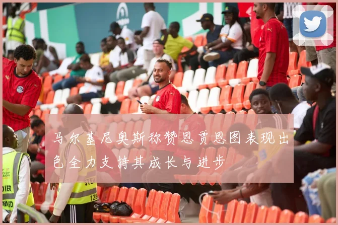 马尔基尼奥斯称赞恩贾恩图表现出色全力支持其成长与进步
