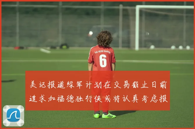 美记报道绿军计划在交易截止日前追求加福德独行侠或将认真考虑报价