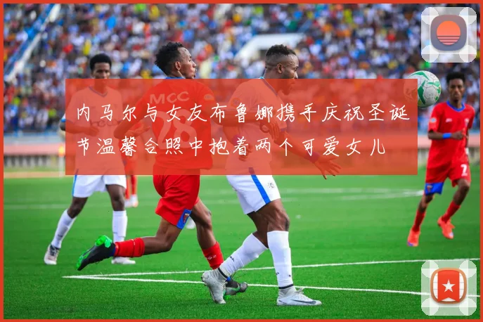 内马尔与女友布鲁娜携手庆祝圣诞节温馨合照中抱着两个可爱女儿