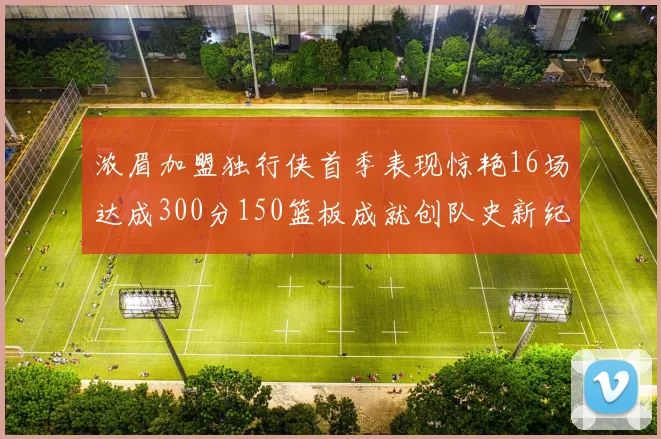 浓眉加盟独行侠首季表现惊艳16场达成300分150篮板成就创队史新纪录