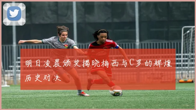 明日凌晨颁奖揭晓梅西与C罗的辉煌历史对决