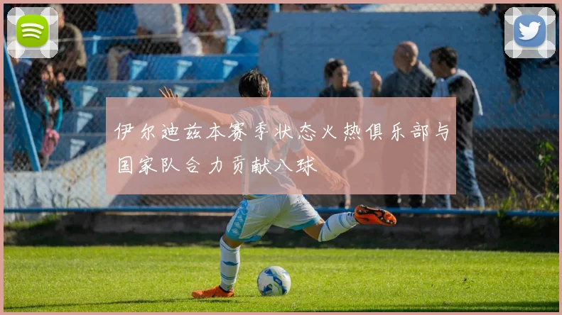 伊尔迪兹本赛季状态火热俱乐部与国家队合力贡献八球