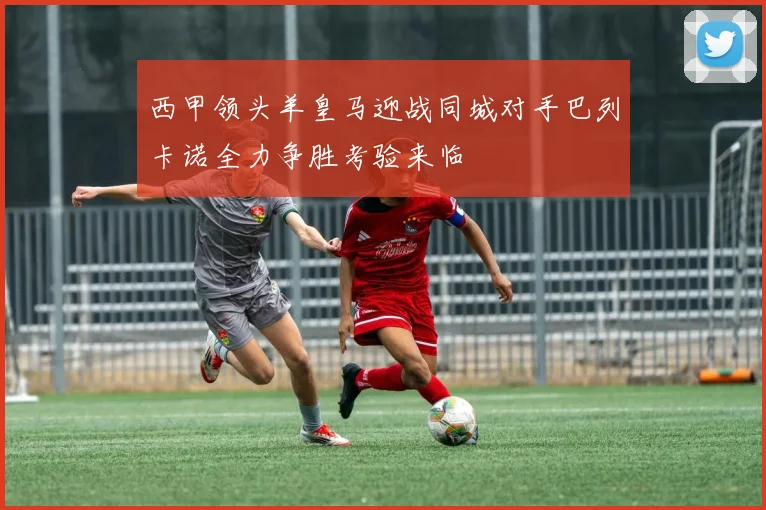 西甲领头羊皇马迎战同城对手巴列卡诺全力争胜考验来临