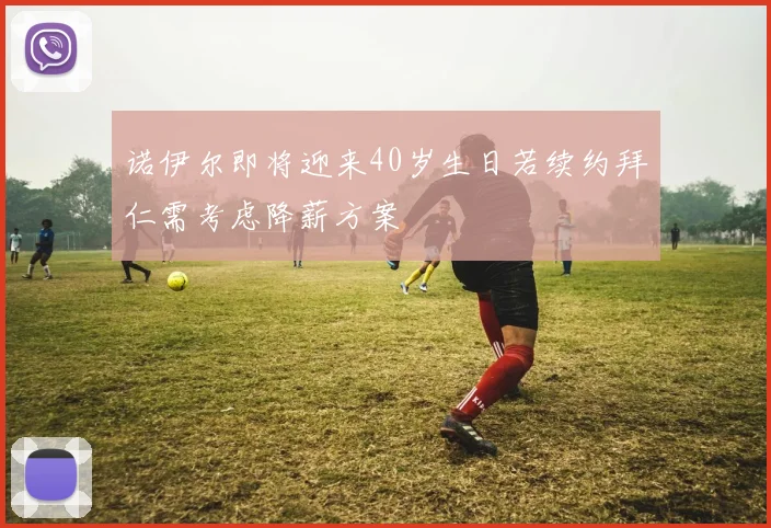 诺伊尔即将迎来40岁生日若续约拜仁需考虑降薪方案