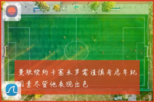 曼联续约卡塞米罗需谨慎考虑年纪因素尽管他表现出色