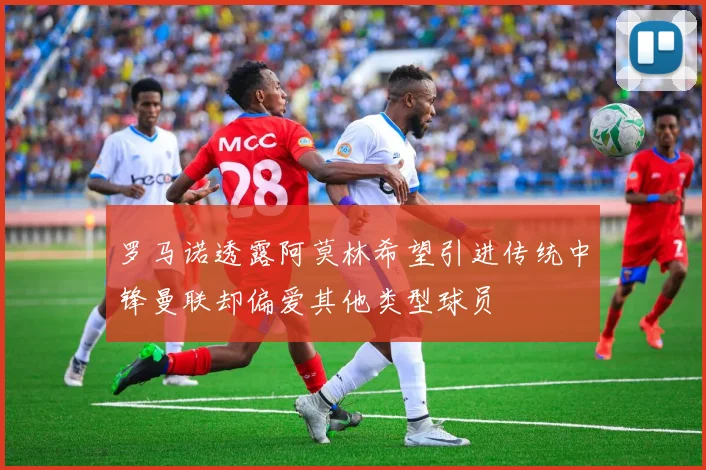 罗马诺透露阿莫林希望引进传统中锋曼联却偏爱其他类型球员