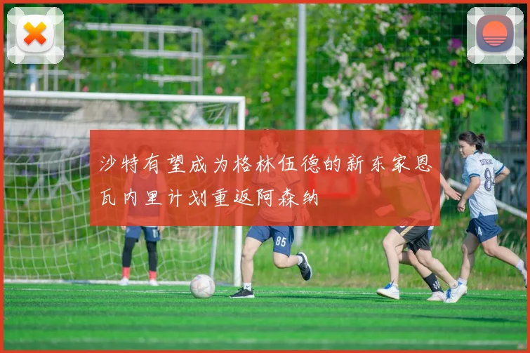 沙特有望成为格林伍德的新东家恩瓦内里计划重返阿森纳