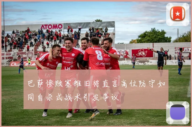 巴萨惨败塞维旧将直言高位防守如同自杀式战术引发争议