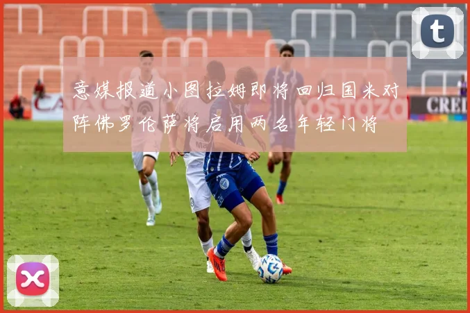意媒报道小图拉姆即将回归国米对阵佛罗伦萨将启用两名年轻门将