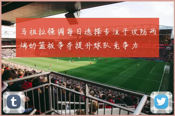 马祖拉强调每日选择专注于攻防两端的篮板争夺提升球队竞争力