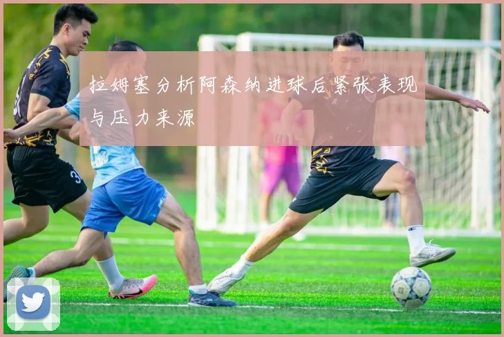 拉姆塞分析阿森纳进球后紧张表现与压力来源