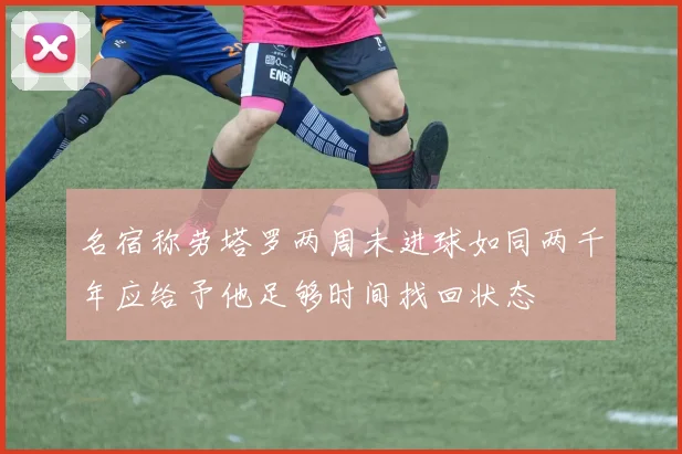 名宿称劳塔罗两周未进球如同两千年应给予他足够时间找回状态