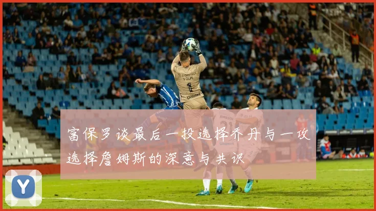 富保罗谈最后一投选择乔丹与一攻选择詹姆斯的深意与共识