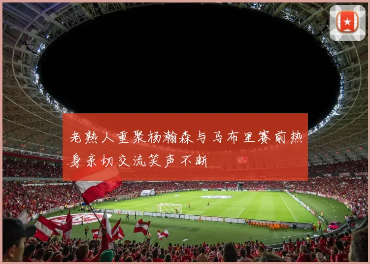 老熟人重聚杨瀚森与马布里赛前热身亲切交流笑声不断