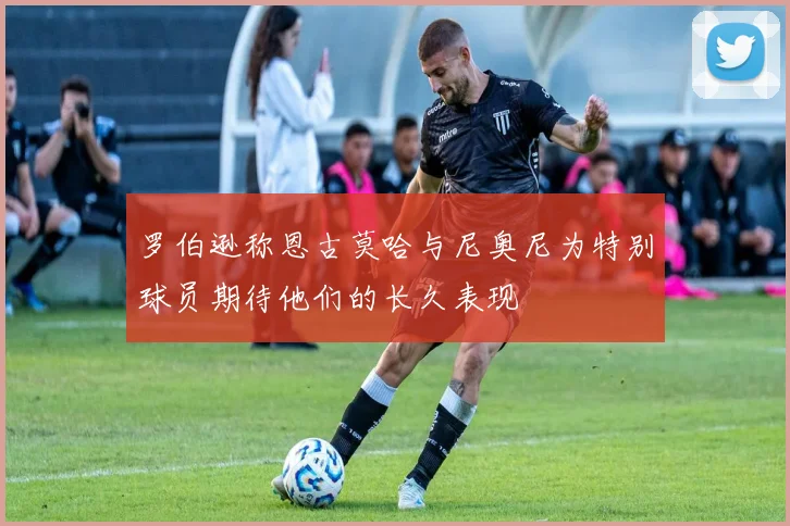 罗伯逊称恩古莫哈与尼奥尼为特别球员期待他们的长久表现