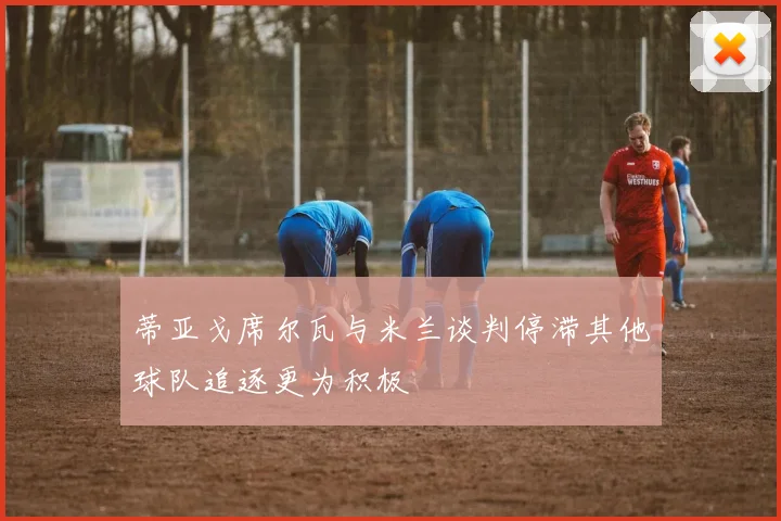 蒂亚戈席尔瓦与米兰谈判停滞其他球队追逐更为积极